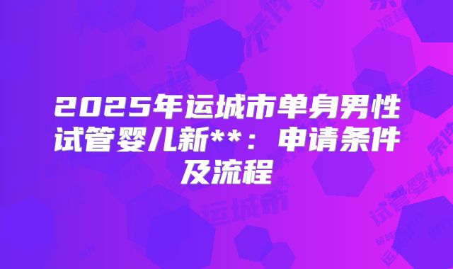 2025年运城市单身男性试管婴儿新**：申请条件及流程