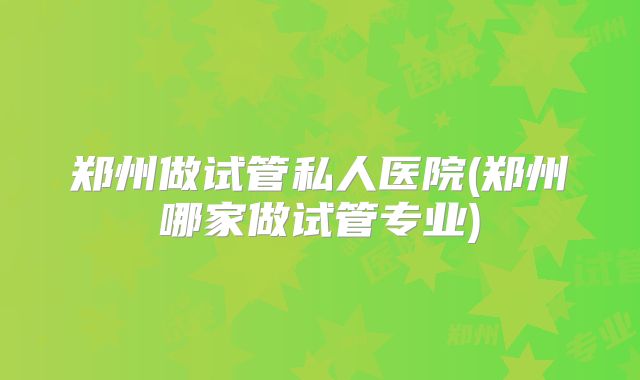 郑州做试管私人医院(郑州哪家做试管专业)