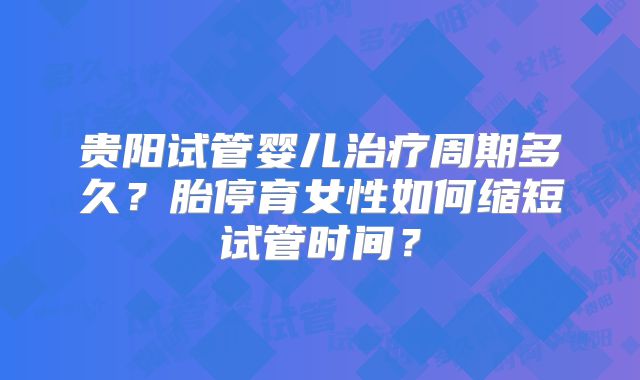 贵阳试管婴儿治疗周期多久？胎停育女性如何缩短试管时间？