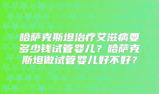 哈萨克斯坦治疗艾滋病要多少钱试管婴儿?哈萨克斯坦做试管婴儿好不好?