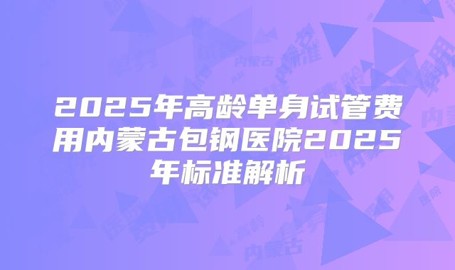 2025年高龄单身试管费用内蒙古包钢医院2025年标准解析