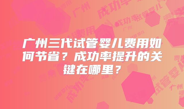 广州三代试管婴儿费用如何节省？成功率提升的关键在哪里？
