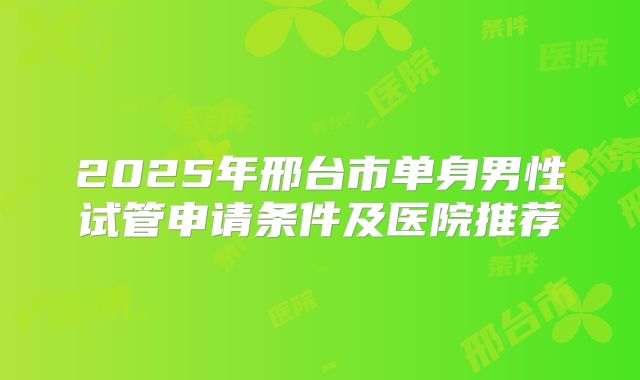 2025年邢台市单身男性试管申请条件及医院推荐