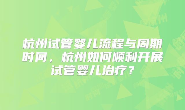 杭州试管婴儿流程与周期时间,杭州如何顺利开展试管婴儿治疗?