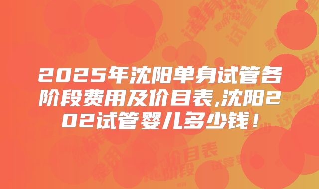2025年沈阳单身试管各阶段费用及价目表,沈阳202试管婴儿多少钱!
