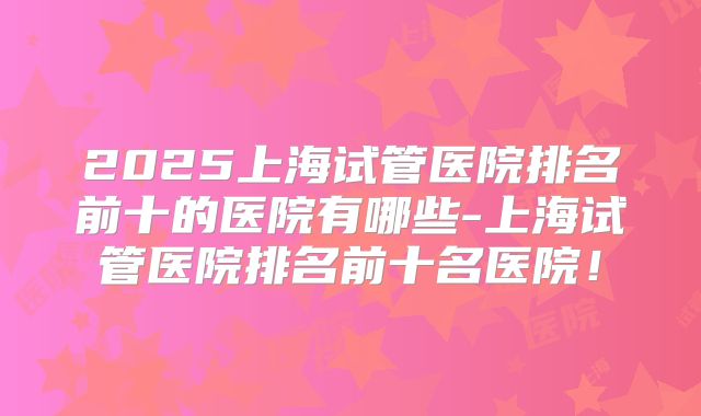 2025上海试管医院排名前十的医院有哪些-上海试管医院排名前十名医院!