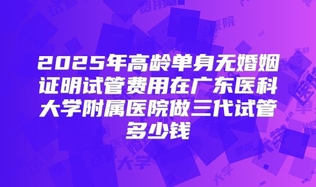 2025年高龄单身无婚姻证明试管费用在广东医科大学附属医院做三代试管多少钱