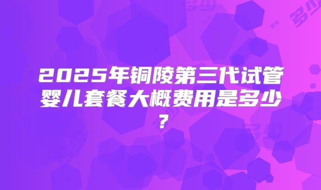 2025年铜陵第三代试管婴儿套餐大概费用是多少？