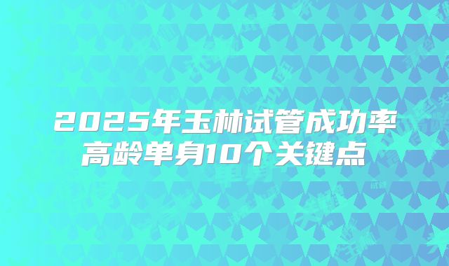 2025年玉林试管成功率高龄单身10个关键点