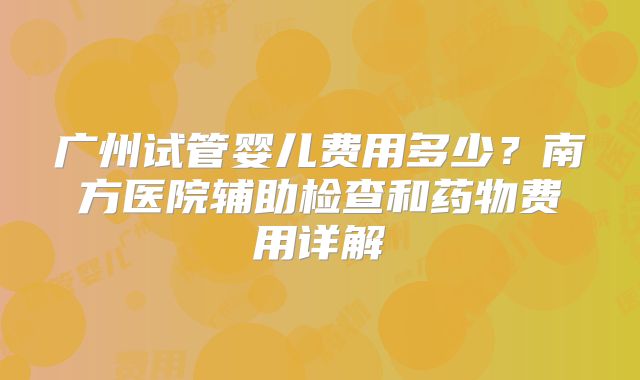 广州试管婴儿费用多少？南方医院辅助检查和药物费用详解