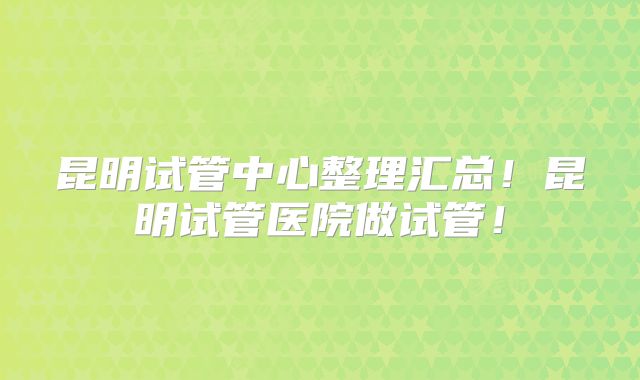 昆明试管中心整理汇总！昆明试管医院做试管！