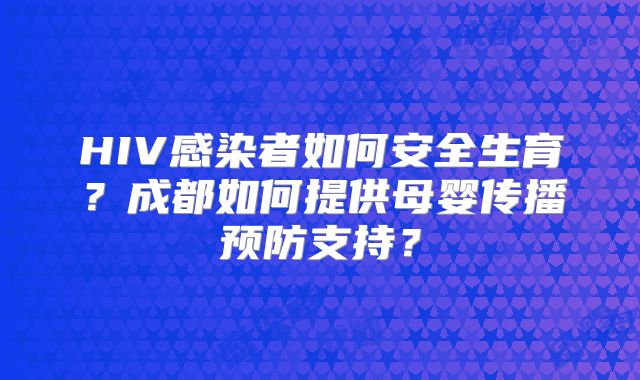 HIV感染者如何安全生育？成都如何提供母婴传播预防支持？