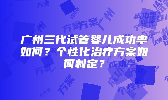 广州三代试管婴儿成功率如何？个性化治疗方案如何制定？