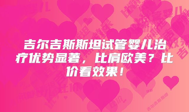 吉尔吉斯斯坦试管婴儿治疗优势显著,比肩欧美?比价看效果!
