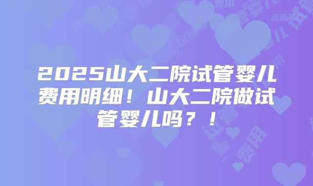 2025山大二院试管婴儿费用明细！山大二院做试管婴儿吗？！