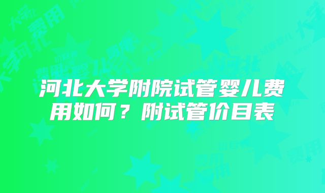 河北大学附院试管婴儿费用如何?附试管价目表