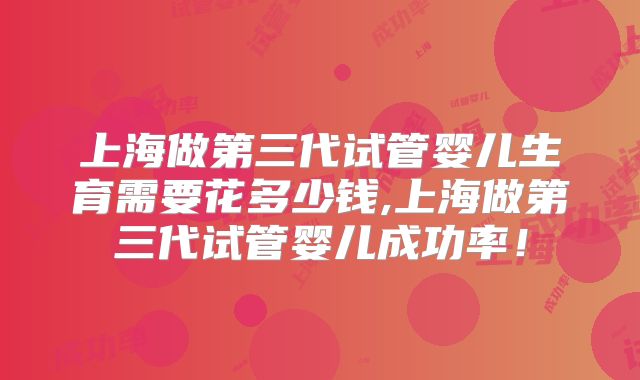上海做第三代试管婴儿生育需要花多少钱,上海做第三代试管婴儿成功率!