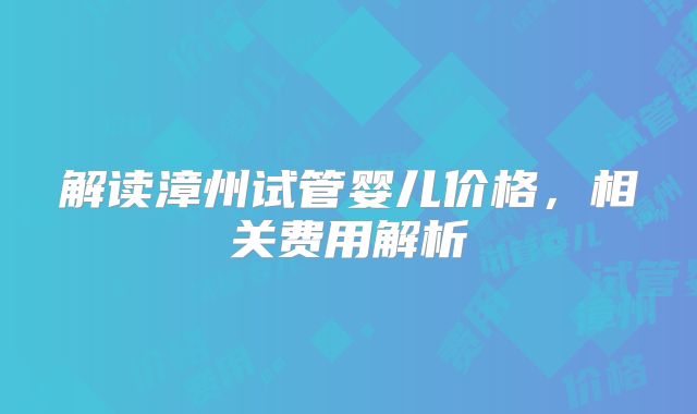 解读漳州试管婴儿价格，相关费用解析