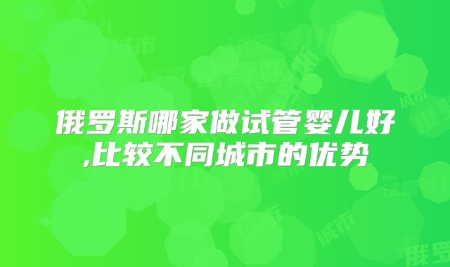 俄罗斯哪家做试管婴儿好,比较不同城市的优势