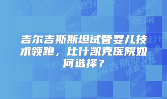 吉尔吉斯斯坦试管婴儿技术领跑，比什凯克医院如何选择？