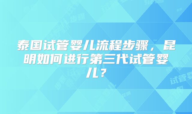 泰国试管婴儿流程步骤，昆明如何进行第三代试管婴儿？