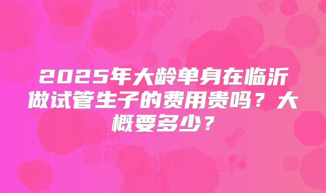 2025年大龄单身在临沂做试管生子的费用贵吗?大概要多少?