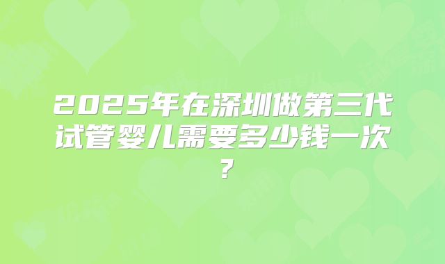 2025年在深圳做第三代试管婴儿需要多少钱一次?