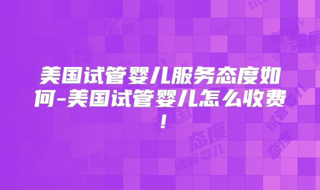 美国试管婴儿服务态度如何-美国试管婴儿怎么收费！