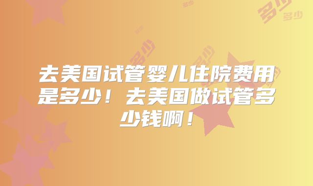 去美国试管婴儿住院费用是多少!去美国做试管多少钱啊!