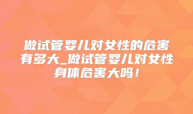 做试管婴儿对女性的危害有多大_做试管婴儿对女性身体危害大吗！