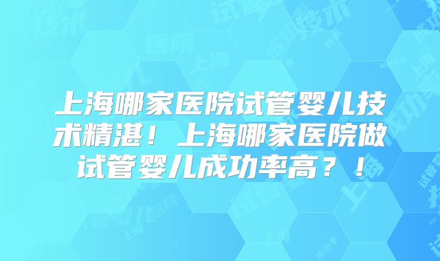上海哪家医院试管婴儿技术精湛！上海哪家医院做试管婴儿成功率高？！