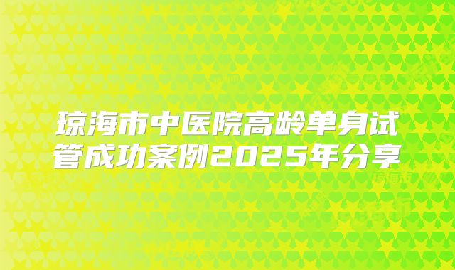 琼海市中医院高龄单身试管成功案例2025年分享