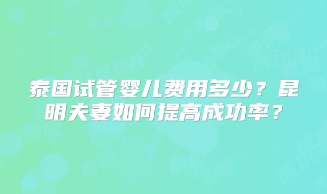 泰国试管婴儿费用多少？昆明夫妻如何提高成功率？