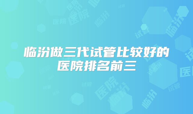 临汾做三代试管比较好的医院排名前三