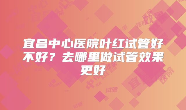 宜昌中心医院叶红试管好不好?去哪里做试管效果更好