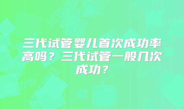 三代试管婴儿首次成功率高吗?三代试管一般几次成功?