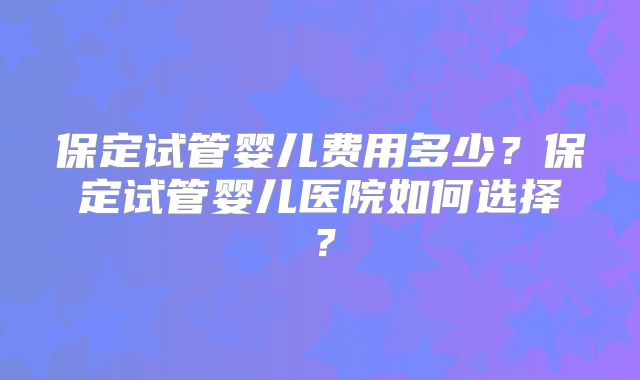 保定试管婴儿费用多少?保定试管婴儿医院如何选择?