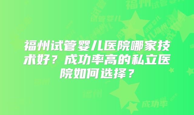 福州试管婴儿医院哪家技术好？成功率高的私立医院如何选择？