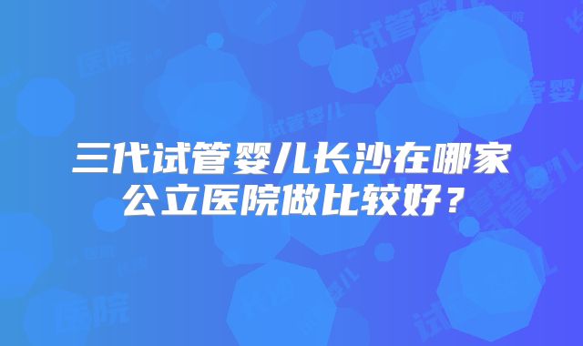 三代试管婴儿长沙在哪家公立医院做比较好？