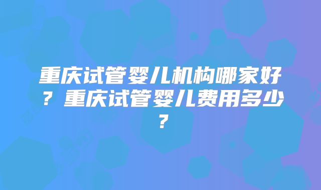 重庆试管婴儿机构哪家好？重庆试管婴儿费用多少？
