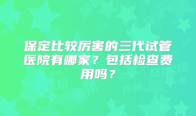 保定比较厉害的三代试管医院有哪家?包括检查费用吗?