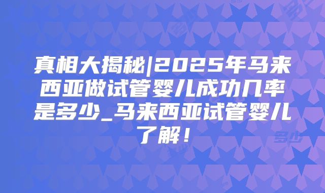 真相大揭秘|2025年马来西亚做试管婴儿成功几率是多少_马来西亚试管婴儿了解!
