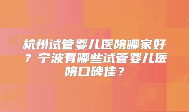 杭州试管婴儿医院哪家好?宁波有哪些试管婴儿医院口碑佳?