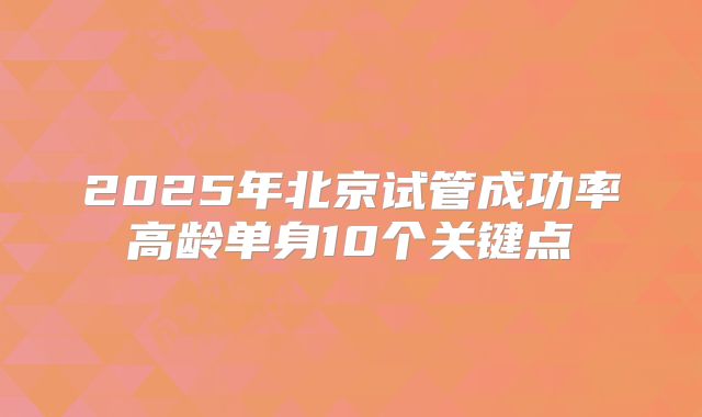 2025年北京试管成功率高龄单身10个关键点