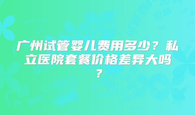广州试管婴儿费用多少?私立医院套餐价格差异大吗?