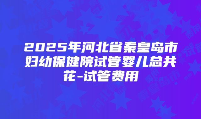 2025年河北省秦皇岛市妇幼保健院试管婴儿总共花-试管费用