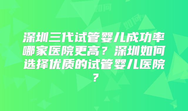 深圳三代试管婴儿成功率哪家医院更高？深圳如何选择优质的试管婴儿医院？