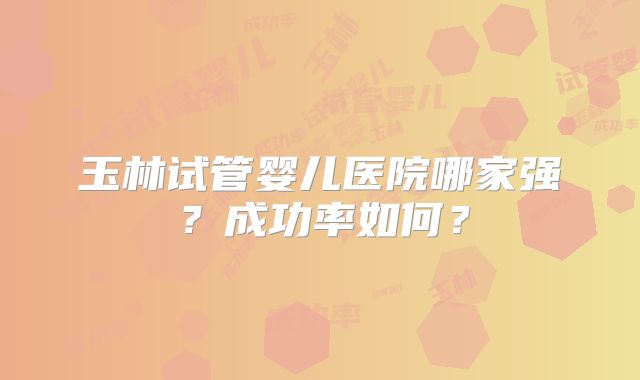 玉林试管婴儿医院哪家强?成功率如何?