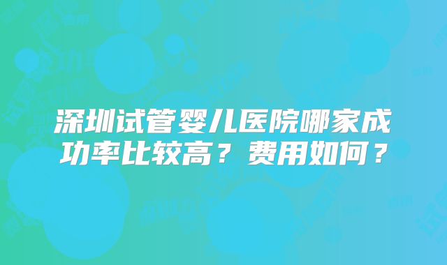 深圳试管婴儿医院哪家成功率比较高?费用如何?