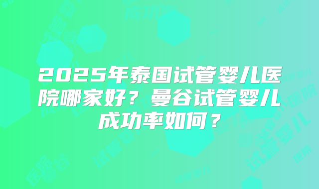 2025年泰国试管婴儿医院哪家好?曼谷试管婴儿成功率如何?
